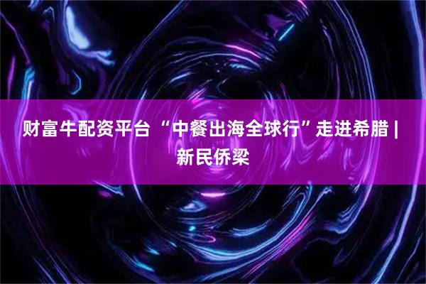 财富牛配资平台 “中餐出海全球行”走进希腊 | 新民侨梁