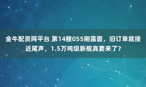 金牛配资网平台 第14艘055刚露面，旧订单就接近尾声，1.5万吨级新舰真要来了？