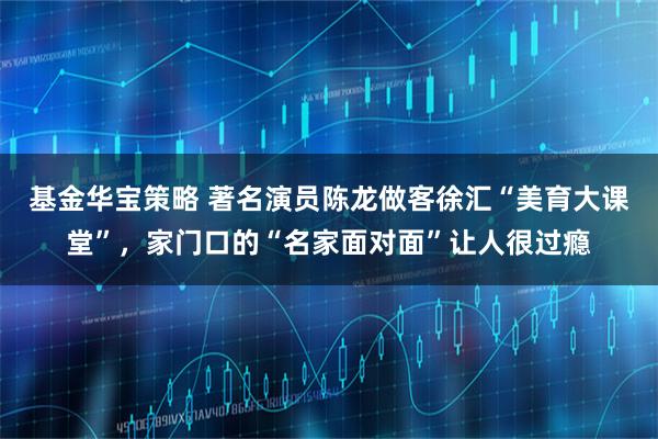 基金华宝策略 著名演员陈龙做客徐汇“美育大课堂”,家门口的“名家面对面”让人很过瘾