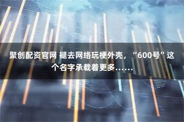 聚创配资官网 褪去网络玩梗外壳,“600号”这个名字承载着更多……