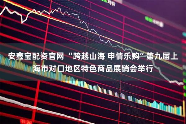 安鑫宝配资官网 “跨越山海 申情乐购”第九届上海市对口地区特色商品展销会举行